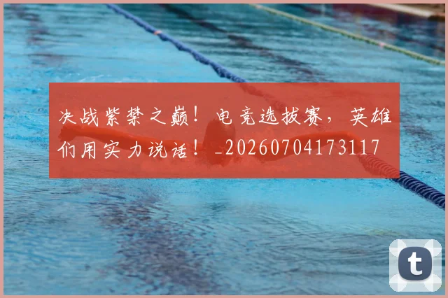 决战紫禁之巅！电竞选拔赛，英雄们用实力说话！_20260704173117
