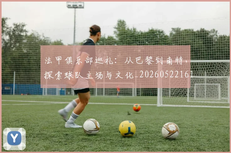法甲俱乐部巡礼：从巴黎到南特，探索球队主场与文化_20260522161149