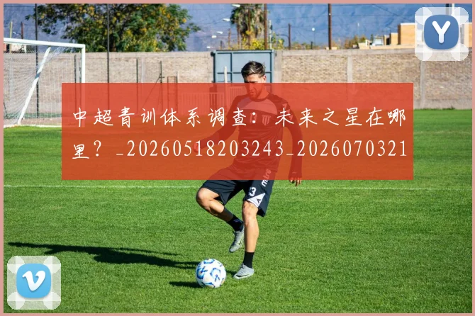 中超青训体系调查:未来之星在哪里?_20260518203243_20260703211947