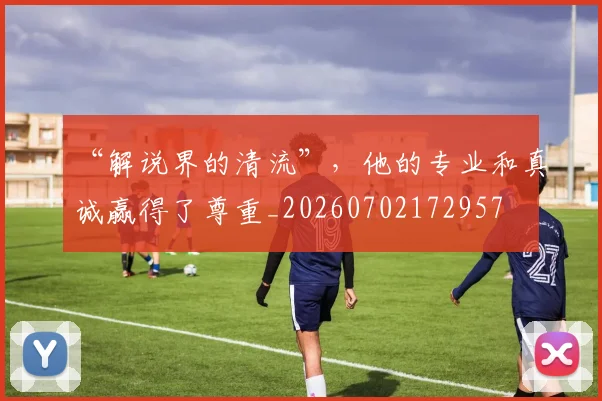 “解说界的清流”，他的专业和真诚赢得了尊重_20260702172957