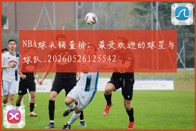 NBA球衣销量榜：最受欢迎的球星与球队_20260526125542