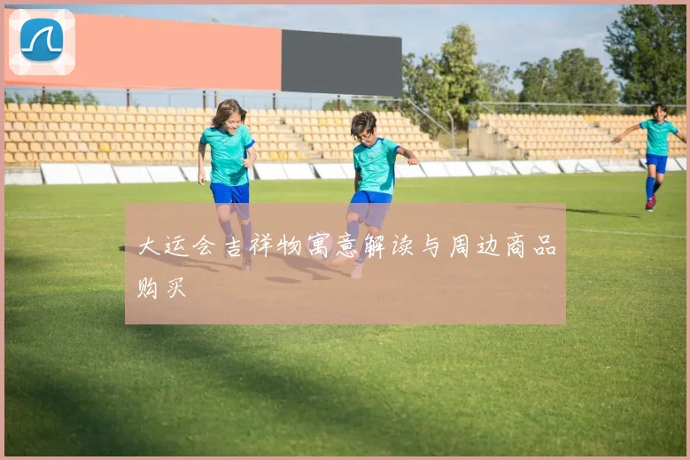 大运会吉祥物寓意解读与周边商品购买