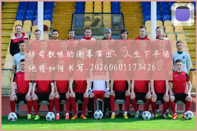传奇教练的谢幕演出,人生下半场他将如何书写_20260601173426