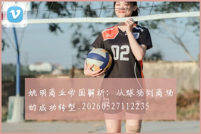 姚明商业帝国解析：从球场到商场的成功转型_20260527112235