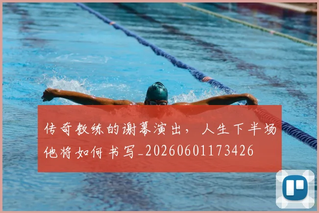 传奇教练的谢幕演出，人生下半场他将如何书写_20260601173426