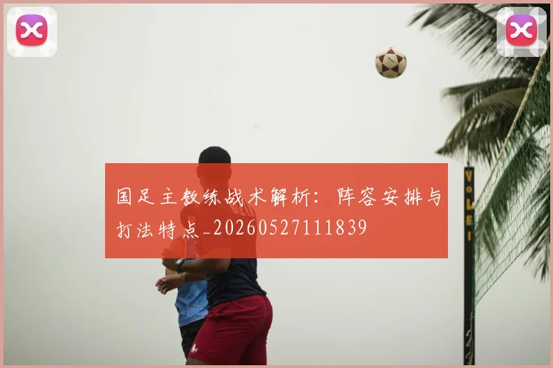 国足主教练战术解析:阵容安排与打法特点_20260527111839
