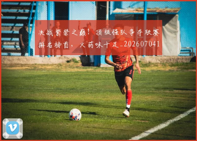 决战紫禁之巅！顶级强队争夺联赛排名榜首，火药味十足_20260704173117