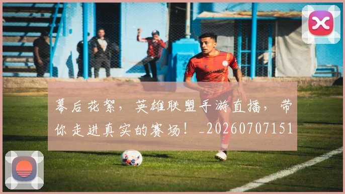幕后花絮，英雄联盟手游直播，带你走进真实的赛场！_20260707151603