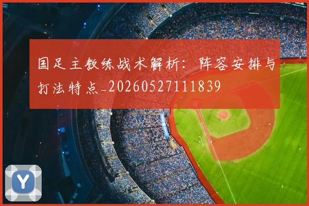 国足主教练战术解析:阵容安排与打法特点_20260527111839
