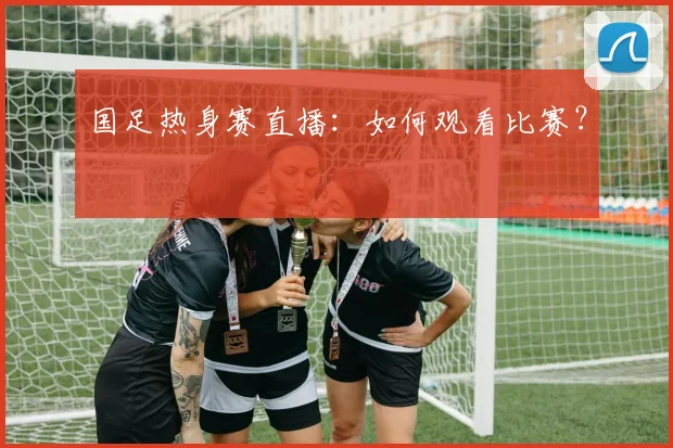 国足热身赛直播：如何观看比赛？